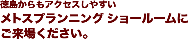 徳島からもアクセスしやすいメトスプランニング ショールームにご来場ください。